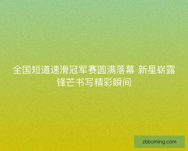 全国短道速滑冠军赛圆满落幕 新星崭露锋芒书写精彩瞬间