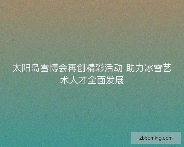 太阳岛雪博会再创精彩活动 助力冰雪艺术人才全面发展 太阳岛雪博会再创精彩活动 助力冰雪艺术人才全面发展