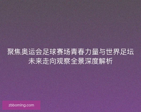 聚焦奥运会足球赛场青春力量与世界足坛未来走向观察全景深度解析