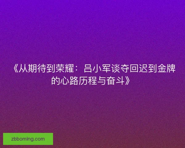 《从期待到荣耀：吕小军谈夺回迟到金牌的心路历程与奋斗》