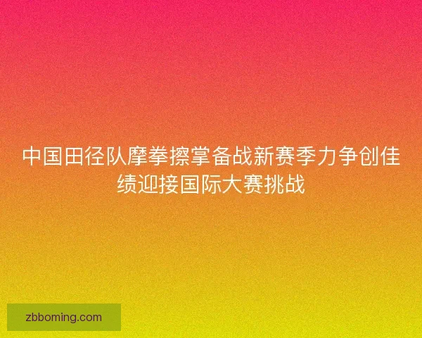 中国田径队摩拳擦掌备战新赛季力争创佳绩迎接国际大赛挑战