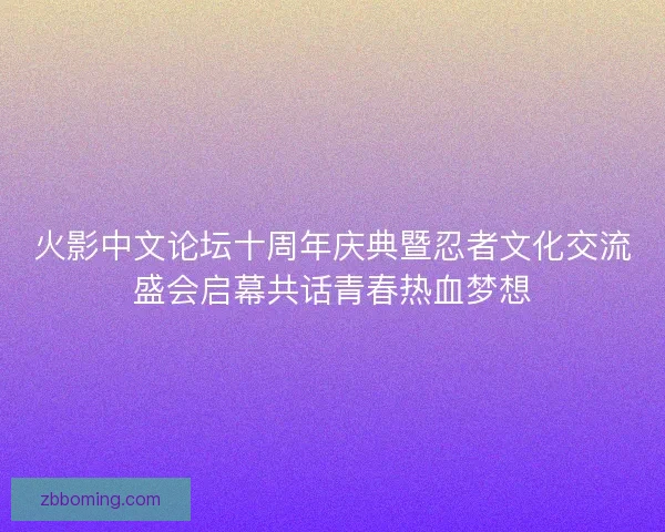 火影中文论坛十周年庆典暨忍者文化交流盛会启幕共话青春热血梦想