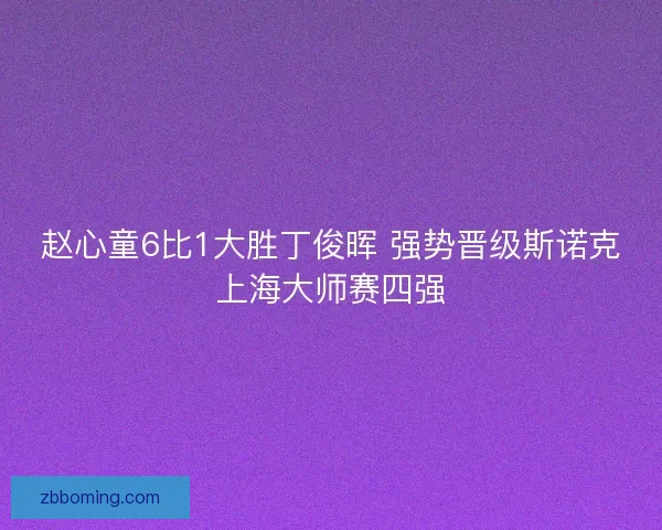 赵心童6比1大胜丁俊晖 强势晋级斯诺克上海大师赛四强