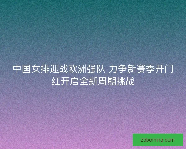 中国女排迎战欧洲强队 力争新赛季开门红开启全新周期挑战 中国女排迎战欧洲强队 力争新赛季开门红开启全新周期挑战