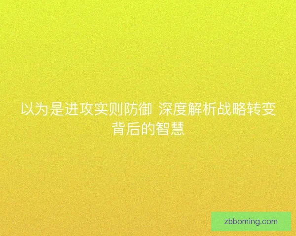 以为是进攻实则防御 深度解析战略转变背后的智慧 以为是进攻实则防御 深度解析战略转变背后的智慧