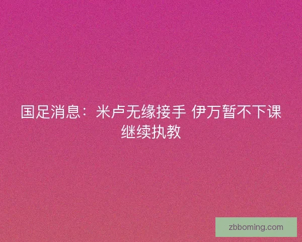 国足消息:米卢无缘接手 伊万暂不下课继续执教 国足消息:米卢无缘接手 伊万暂不下课继续执教