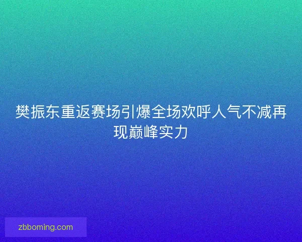 樊振东重返赛场引爆全场欢呼人气不减再现巅峰实力 樊振东重返赛场引爆全场欢呼人气不减再现巅峰实力