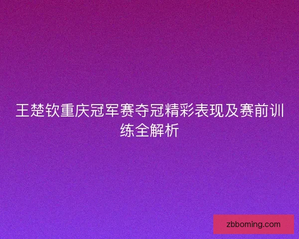 王楚钦重庆冠军赛夺冠精彩表现及赛前训练全解析