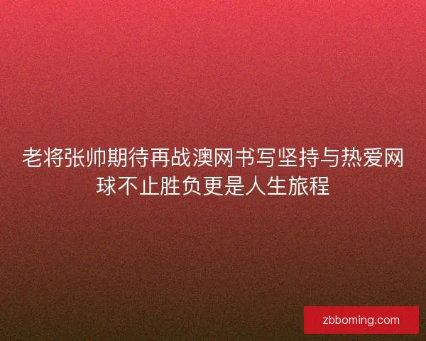 老将张帅期待再战澳网书写坚持与热爱网球不止胜负更是人生旅程