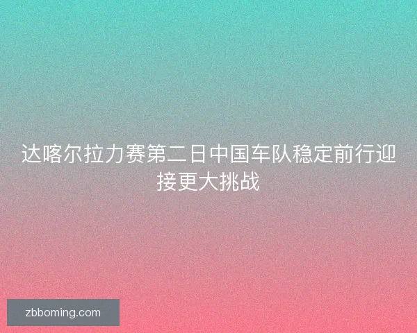 达喀尔拉力赛第二日中国车队稳定前行迎接更大挑战 达喀尔拉力赛第二日中国车队稳定前行迎接更大挑战