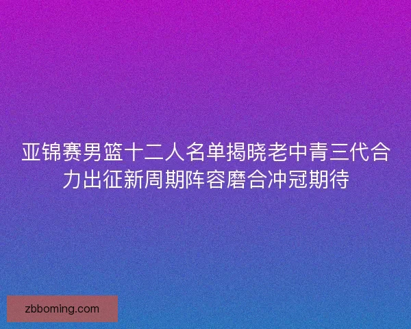 亚锦赛男篮十二人名单揭晓老中青三代合力出征新周期阵容磨合冲冠期待 亚锦赛男篮十二人名单揭晓老中青三代合力出征新周期阵容磨合冲冠期待