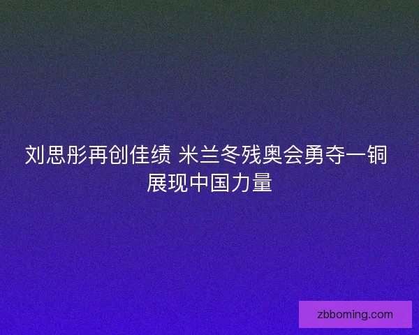 刘思彤再创佳绩 米兰冬残奥会勇夺一铜 展现中国力量