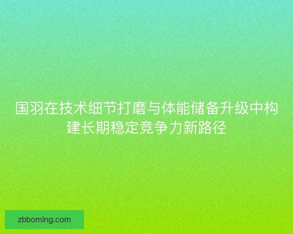 国羽在技术细节打磨与体能储备升级中构建长期稳定竞争力新路径