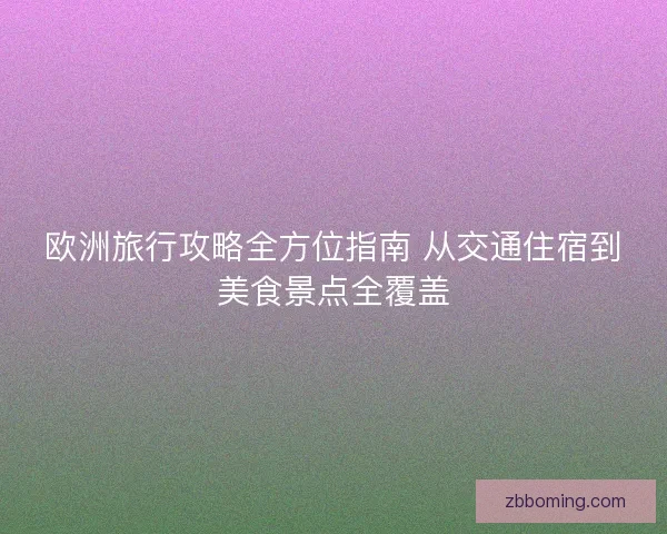 欧洲旅行攻略全方位指南 从交通住宿到美食景点全覆盖