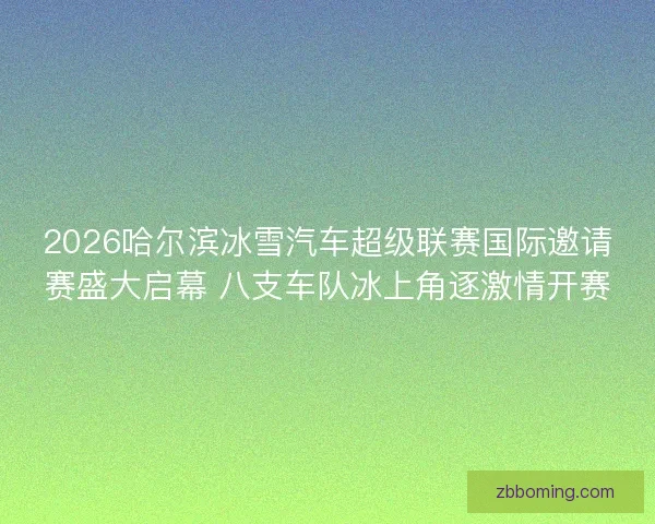 2026哈尔滨冰雪汽车超级联赛国际邀请赛盛大启幕 八支车队冰上角逐激情开赛