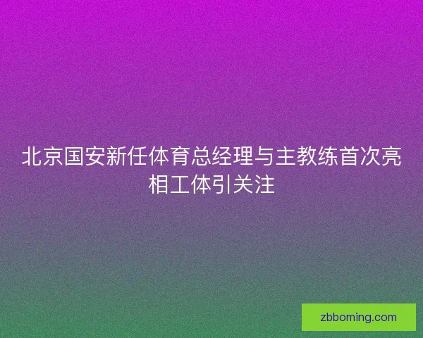 北京国安新任体育总经理与主教练首次亮相工体引关注