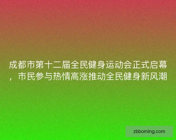 成都市第十二届全民健身运动会正式启幕，市民参与热情高涨推动全民健身新风潮