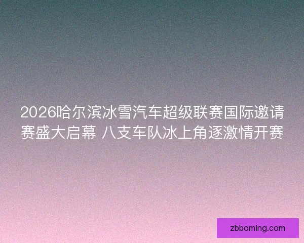 2026哈尔滨冰雪汽车超级联赛国际邀请赛盛大启幕 八支车队冰上角逐激情开赛 2026哈尔滨冰雪汽车超级联赛国际邀请赛盛大启幕 八支车队冰上角逐激情开赛