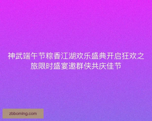 神武端午节粽香江湖欢乐盛典开启狂欢之旅限时盛宴邀群侠共庆佳节 神武端午节粽香江湖欢乐盛典开启狂欢之旅限时盛宴邀群侠共庆佳节