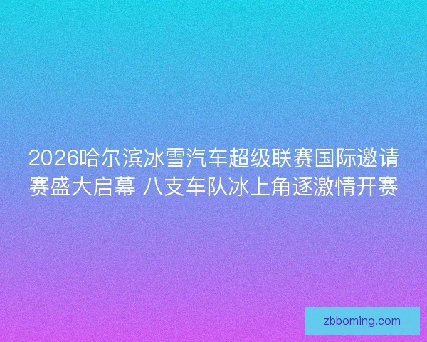 2026哈尔滨冰雪汽车超级联赛国际邀请赛盛大启幕 八支车队冰上角逐激情开赛 2026哈尔滨冰雪汽车超级联赛国际邀请赛盛大启幕 八支车队冰上角逐激情开赛