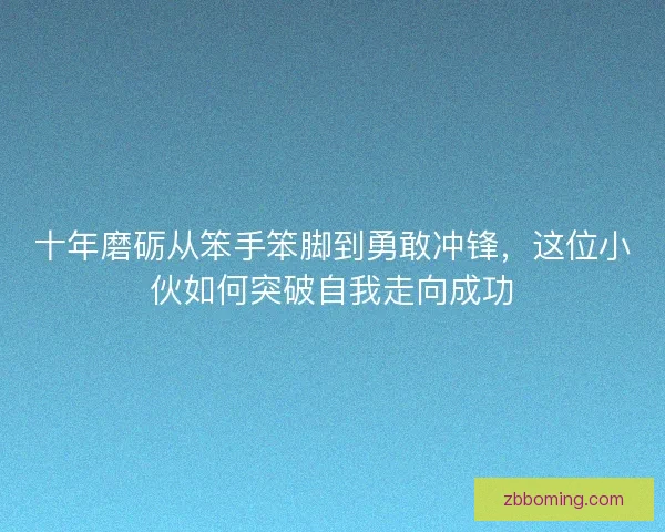 十年磨砺从笨手笨脚到勇敢冲锋，这位小伙如何突破自我走向成功