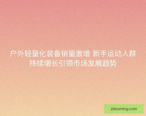 户外轻量化装备销量激增 新手运动人群持续增长引领市场发展趋势