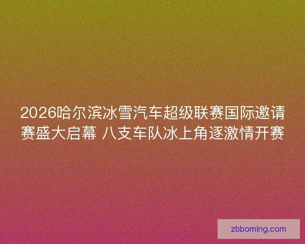 2026哈尔滨冰雪汽车超级联赛国际邀请赛盛大启幕 八支车队冰上角逐激情开赛