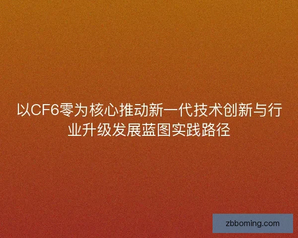 以CF6零为核心推动新一代技术创新与行业升级发展蓝图实践路径