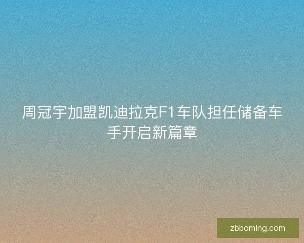 周冠宇加盟凯迪拉克F1车队担任储备车手开启新篇章 周冠宇加盟凯迪拉克F1车队担任储备车手开启新篇章