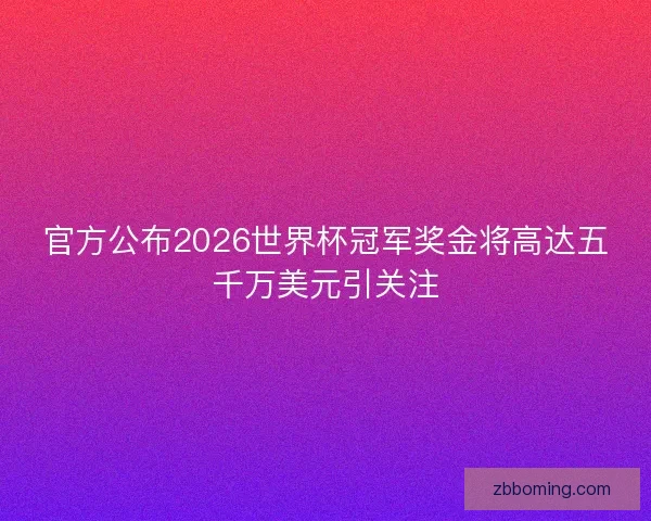 官方公布2026世界杯冠军奖金将高达五千万美元引关注