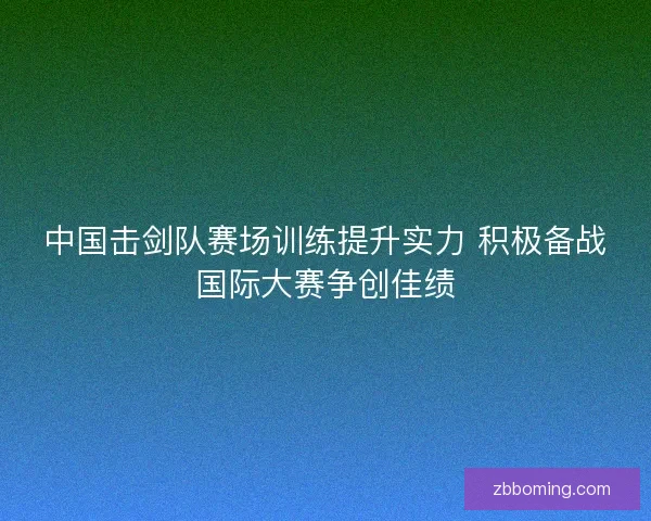 中国击剑队赛场训练提升实力 积极备战国际大赛争创佳绩 中国击剑队赛场训练提升实力 积极备战国际大赛争创佳绩