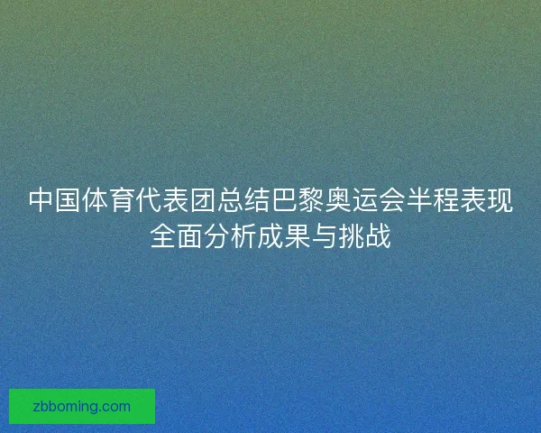 中国体育代表团总结巴黎奥运会半程表现全面分析成果与挑战 中国体育代表团总结巴黎奥运会半程表现全面分析成果与挑战